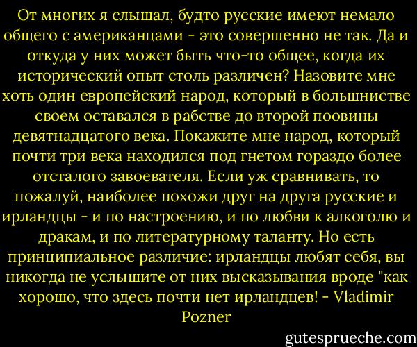 От многих я слышал, будто русские имеют немало общего с американцами - это совершенно не так. Да и откуда у них может быть что-то общее, когда их исторический опыт столь различен? Назовите мне хоть один европейский народ, который в большнистве своем оставался в рабстве до второй поовины девятнадцатого века. Покажите мне народ, который почти три века находился под гнетом гораздо более отсталого завоевателя. Если уж сравнивать, то пожалуй, наиболее похожи друг на друга русские и ирландцы - и по настроению, и по любви к алкоголю и дракам, и по литературному таланту. Но есть принципиальное различие: ирландцы любят себя, вы никогда не услышите от них высказывания вроде "как хорошо, что здесь почти нет ирландцев! - Vladimir Pozner