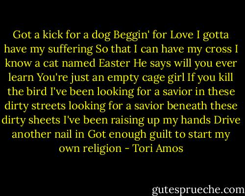Got a kick for a dog<br />Beggin' for Love<br />I gotta have my suffering<br />So that I can have my cross<br />I know a cat named Easter<br />He says will you ever learn<br />You're just an empty cage girl<br />If you kill the bird<br />I've been looking for a savior in these dirty streets<br />looking for a savior beneath these dirty sheets<br />I've been raising up my hands<br />Drive another nail in<br />Got enough guilt to start<br />my own religion - Tori Amos