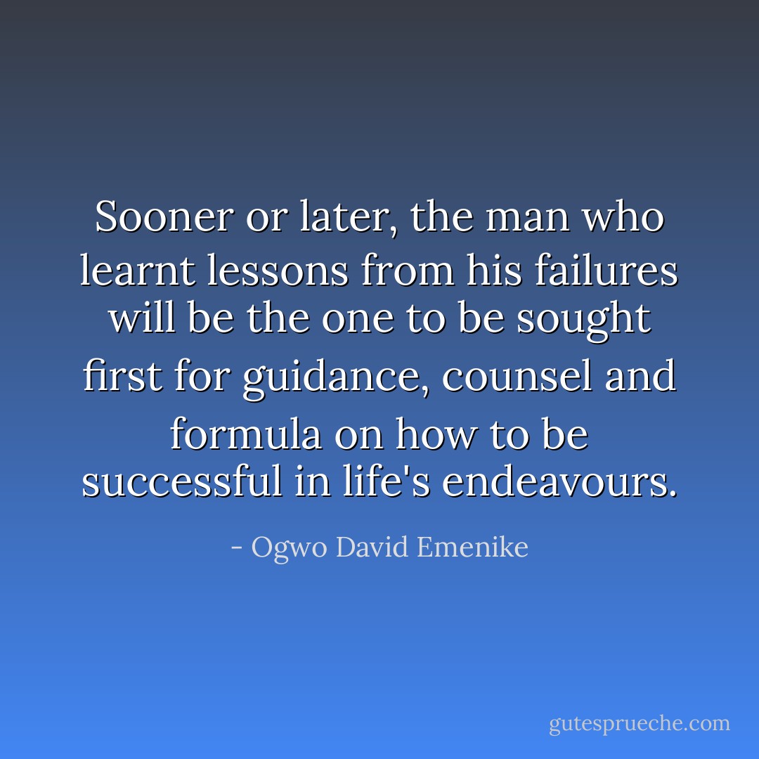 Sooner or later, the man who learnt lessons from his failures will be the one to be sought first for guidance, counsel and formula on how to be successful in life's endeavours. - Ogwo David Emenike