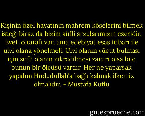 Kişinin özel hayatının mahrem köşelerini bilmek isteği biraz da bizim süfli arzularımızın eseridir. Evet, o tarafı var, ama edebiyat esas itibarı ile ulvi olana yönelmeli. Ulvi olanın vücut bulması için süfli olanın zikredilmesi zaruri olsa bile bunun bir ölçüsü vardır. Her ne yaparsak yapalım Hududullah'a bağlı kalmak ilkemiz olmalıdır. - Mustafa Kutlu