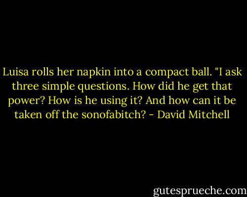Luisa rolls her napkin into a compact ball. "I ask three simple questions. How did he get that power? How is he using it? And how can it be taken off the sonofabitch? - David Mitchell