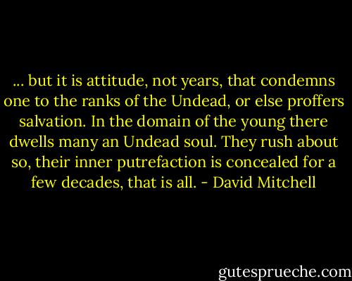 ... but it is attitude, not years, that condemns one to the ranks of the Undead, or else proffers salvation. In the domain of the young there dwells many an Undead soul. They rush about so, their inner putrefaction is concealed for a few decades, that is all. - David Mitchell