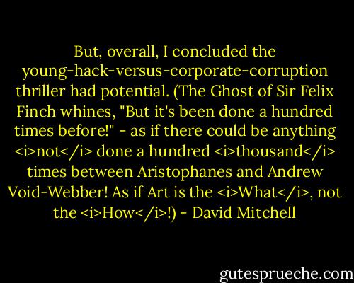 But, overall, I concluded the young-hack-versus-corporate-corruption thriller had potential. (The Ghost of Sir Felix Finch whines, "But it's been done a hundred times before!" - as if there could be anything <i>not</i> done a hundred <i>thousand</i> times between Aristophanes and Andrew Void-Webber! As if Art is the <i>What</i>, not the <i>How</i>!) - David Mitchell