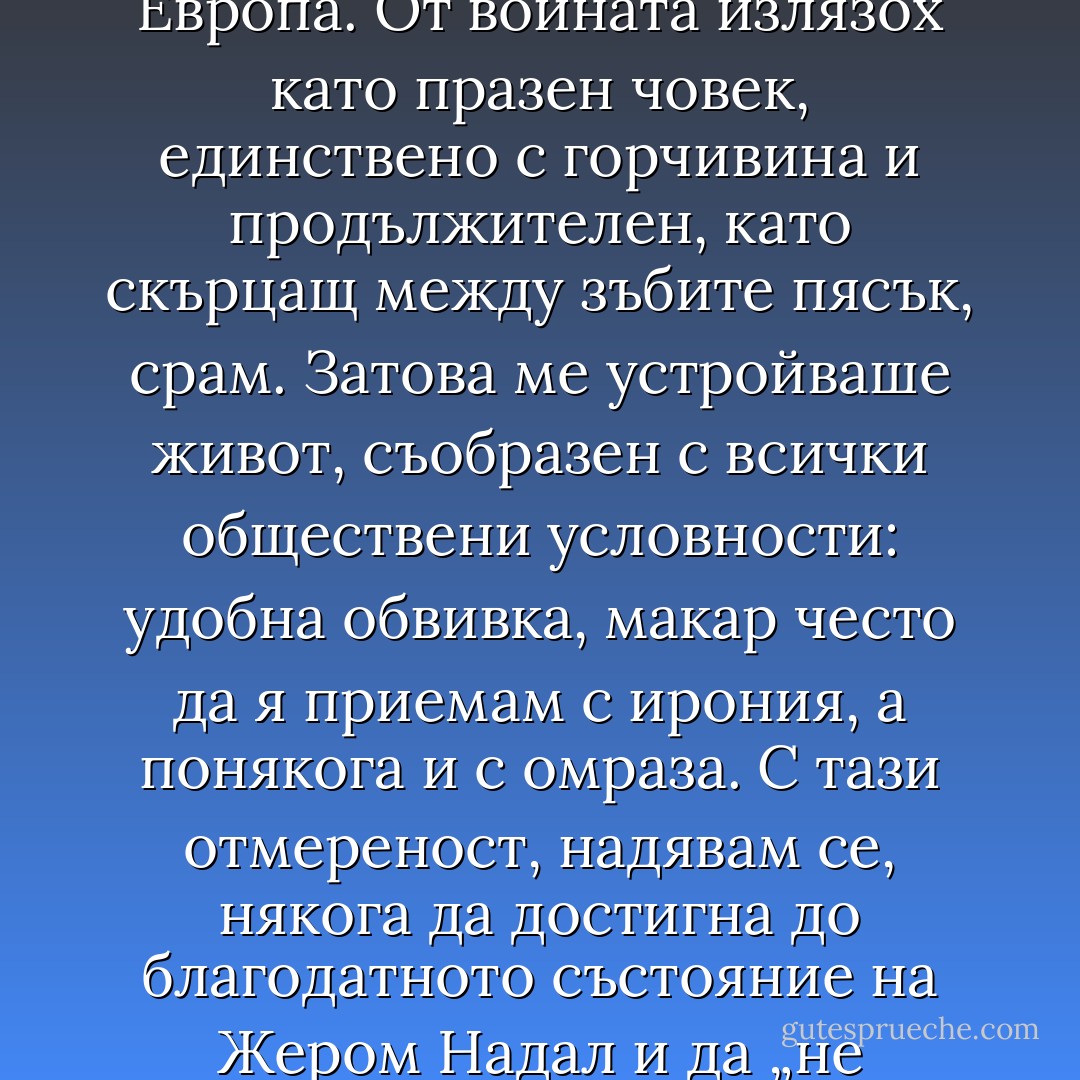 Правото не ме интересуваше повече от търговията, пък и бях започнал да харесвам дантелата – това възхитително и съразмерно творение на човека. Когато купихме достатъчно станове, собственикът реши да отвори втора фабрика и ми повери ръководството й. Оттогава, в очакване на пенсията, заемам този пост. Междувременно се ожених, наистина с известно отвращение, но тук, на Север, бе по-скоро необходимо, начин да заздравя придобитото. Избрах я от добро семейство, относително хубава, добре възпитана, и веднага й направих дете, за да има с какво да се занимава. За нещастие роди близнаци, изглежда, е в семейството, моето, искам да кажа, на мен лично едно-единствено хлапе щеше да ми е предостатъчно. Шефът ми отпусна пари в аванс, купих удобна къща, немного далеч от морето. Ето как станах буржоа. При всички положения бе по-добре. След всичко, което се бе случило, имах нужда от спокойствие и редовност. Животът пречупи гръбнака на младежките ми мечти, а страховете ми бавно се разпиляваха от единия до другия край на германска Европа. От войната излязох като празен човек, единствено с горчивина и продължителен, като скърцащ между зъбите пясък, срам. Затова ме устройваше живот, съобразен с всички обществени условности: удобна обвивка, макар често да я приемам с ирония, а понякога и с омраза. С тази отмереност, надявам се, някога да достигна до благодатното състояние на Жером Надал и да „не склонявам на нищо, освен ако не склонявам на нещо“. Ето, че ставам книжен; това е един от недостатъците ми. Толкова по-зле за святостта, все още не съм се освободил от нуждите си. Понякога се случва да уважавам жена си, добросъвестно, почти без удоволствие, но и без прекалено отвращение, за да бъде мир в семейството. И много рядко, по време на командировки, си давам труда отново да се върна към старите си привички; но то е вече почти единствено за поддържане на хигиената. Загубих голяма част от интереса си към всичко това. Тяло на красиво момче, скулптура на Микеланджело, все едно: дъхът ми вече не спира. Както след продължително боледуване, когато храната остава безвкусна; дали ще е телешко или пилешко, какво значение? Трябва да се яде и толкова. Честно казано, твърде малко неща вече ме интересуват. Може би литературата, и то не съм сигурен дали не е въпрос на навик. Възможно е точно заради това да пиша спомени: да раздвижа кръвта си, да видя дали още мога да почувствам нещо, дали още мога поне малко да страдам. Интересно упражнение. - Jonathan Littell