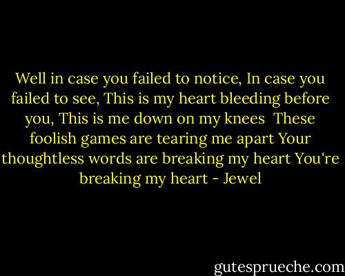 Well in case you failed to notice,<br />In case you failed to see,<br />This is my heart bleeding before you,<br />This is me down on my knees<br /><br />These foolish games are tearing me apart<br />Your thoughtless words are breaking my heart<br />You're breaking my heart - Jewel