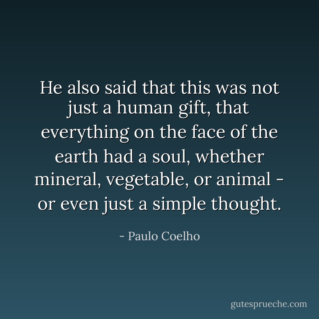 He also said that this was not just a human gift, that everything on the face of the earth had a soul, whether mineral, vegetable, or animal - or even just a simple thought. - Paulo Coelho