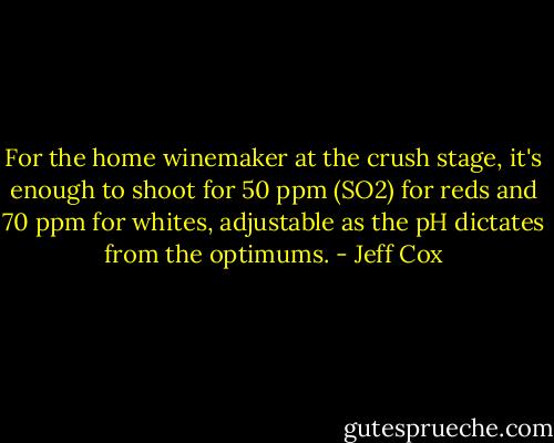 For the home winemaker at the crush stage, it's enough to shoot for 50 ppm (SO2) for reds and 70 ppm for whites, adjustable as the pH dictates from the optimums. - Jeff Cox