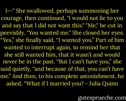 I--" She swallowed, perhaps summoning her courage, then continued, "I would not lie to you and say that I did not want this."<br />"Me," he cut in peevishly. "You wanted me."<br />She closed her eyes. “Yes,” she finally said, “I wanted you.”<br />Part of him wanted to interrupt again, to remind her that she still wanted him, that it wasn’t and would never be in the past.<br />“But I can’t have you,” she said quietly, “and because of that, you can’t have me.”<br />And then, to his complete astonishment, he asked, “What if I married you? - Julia Quinn