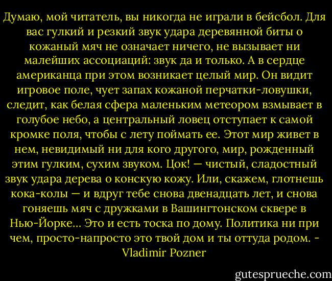 Думаю, мой читатель, вы никогда не играли в бейсбол. Для вас гулкий и резкий звук удара деревянной биты о кожаный мяч не означает ничего, не вызывает ни малейших ассоциаций: звук да и только. А в сердце американца при этом возникает целый мир. Он видит игровое поле, чует запах кожаной перчатки-ловушки, следит, как белая сфера маленьким метеором взмывает в голубое небо, а центральный ловец отступает к самой кромке поля, чтобы с лету поймать ее. Этот мир живет в нем, невидимый ни для кого другого, мир, рожденный этим гулким, сухим звуком. Цок! — чистый, сладостный звук удара дерева о конскую кожу. Или, скажем, глотнешь кока-колы — и вдруг тебе снова двенадцать лет, и снова гоняешь мяч с дружками в Вашингтонском сквере в Нью-Йорке…<br />Это и есть тоска по дому. Политика ни при чем, просто-напросто это твой дом и ты оттуда родом. - Vladimir Pozner