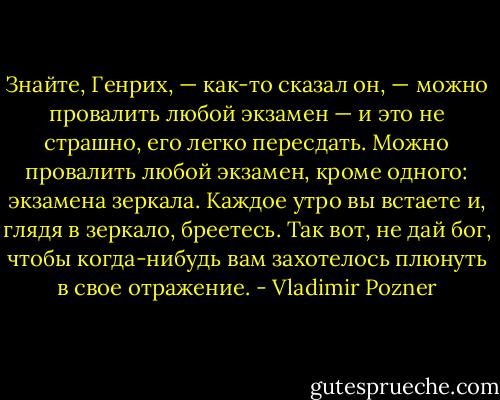 Знайте, Генрих, — как-то сказал он, — можно провалить любой экзамен — и это не страшно, его легко пересдать. Можно провалить любой экзамен, кроме одного: экзамена зеркала. Каждое утро вы встаете и, глядя в зеркало, бреетесь. Так вот, не дай бог, чтобы когда-нибудь вам захотелось плюнуть в свое отражение. - Vladimir Pozner