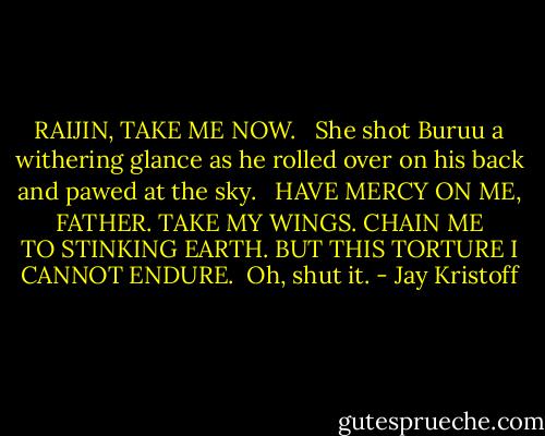 RAIJIN, TAKE ME NOW. <br /><br />She shot Buruu a withering glance as he rolled over on his back and pawed at the sky. <br /><br />HAVE MERCY ON ME, FATHER. TAKE MY WINGS. CHAIN ME TO STINKING EARTH. BUT THIS TORTURE I CANNOT ENDURE.<br /><br />Oh, shut it. - Jay Kristoff