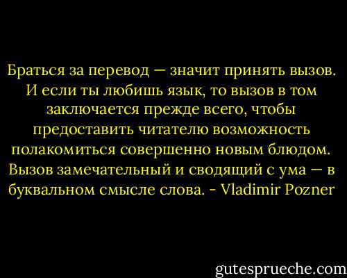 Браться за перевод — значит принять вызов. И если ты любишь язык, то вызов в том заключается прежде всего, чтобы предоставить читателю возможность полакомиться совершенно новым блюдом. Вызов замечательный и сводящий с ума — в буквальном смысле слова. - Vladimir Pozner