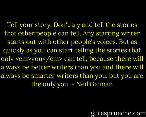 Tell your story. Don't try and tell the stories that other people can tell. Any starting writer starts out with other people's voices. But as quickly as you can start telling the stories that only <em>you</em> can tell, because there will always be better writers than you and there will always be smarter writers than you, but you are the only you. - Neil Gaiman