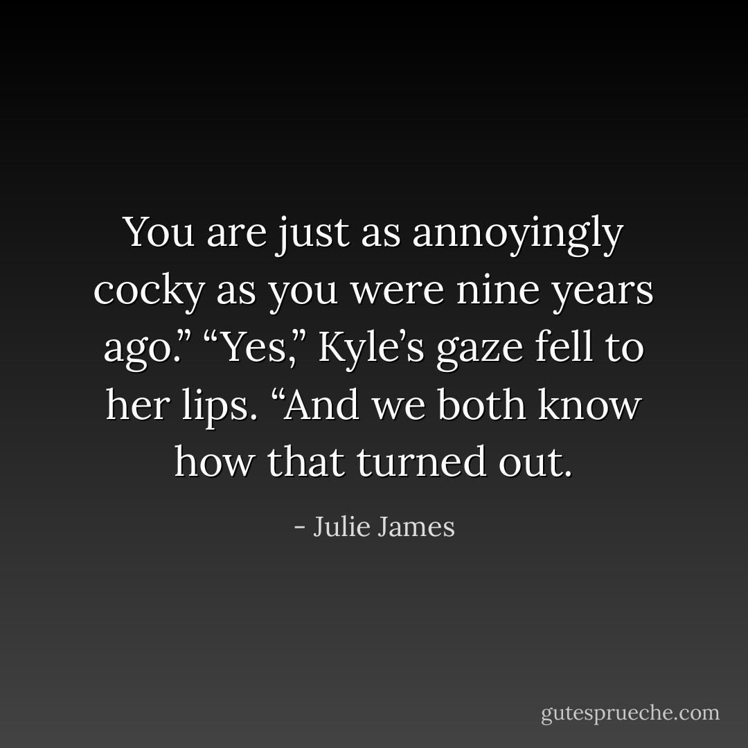 You are just as annoyingly cocky as you were nine years ago.”<br />“Yes,” Kyle’s gaze fell to her lips. “And we both know how that turned out. - Julie James