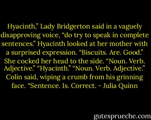 Hyacinth,” Lady Bridgerton said in a vaguely disapproving voice, “do try to speak in complete sentences.”<br />Hyacinth looked at her mother with a surprised expression. “Biscuits. Are. Good.” She cocked her head to the side. “Noun. Verb. Adjective.”<br />“Hyacinth.”<br />“Noun. Verb. Adjective.” Colin said, wiping a crumb from his grinning face. “Sentence. Is. Correct. - Julia Quinn