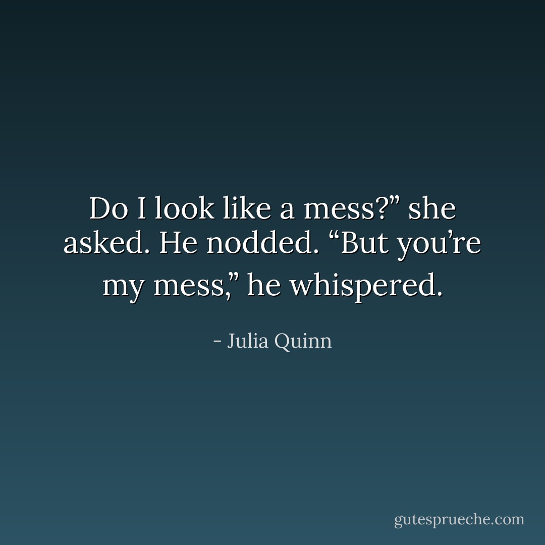 Do I look like a mess?” she asked.<br />He nodded. “But you’re my mess,” he whispered. - Julia Quinn