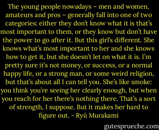 The young people<br />nowadays – men and women, amateurs and pros – generally fall<br />into one of two categories: either they don’t know what it is<br />that’s most important to them, or they know but don’t have the<br />power to go after it. But this girl’s different. She knows what’s<br />most important to her and she knows how to get it, but she<br />doesn’t let on what it is. I’m pretty sure it’s not money, or<br />success, or a normal happy life, or a strong man, or some weird<br />religion, but that’s about all I can tell you. She’s like smoke: you<br />think you’re seeing her clearly enough, but when you reach for<br />her there’s nothing there. That’s a sort of strength, I suppose.<br />But it makes her hard to figure out. - Ryū Murakami