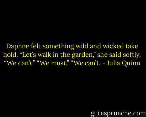 Daphne felt something wild and wicked take hold. “Let’s walk in the garden,” she said softly.<br />“We can’t.”<br />“We must.”<br />“We can’t. - Julia Quinn