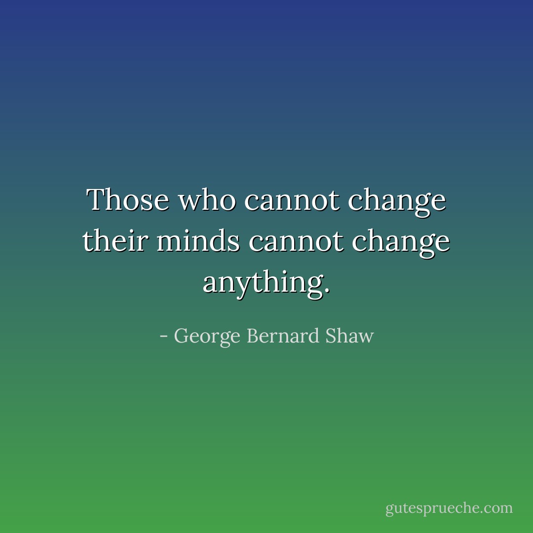 Those who cannot change their minds cannot change anything. - George Bernard Shaw