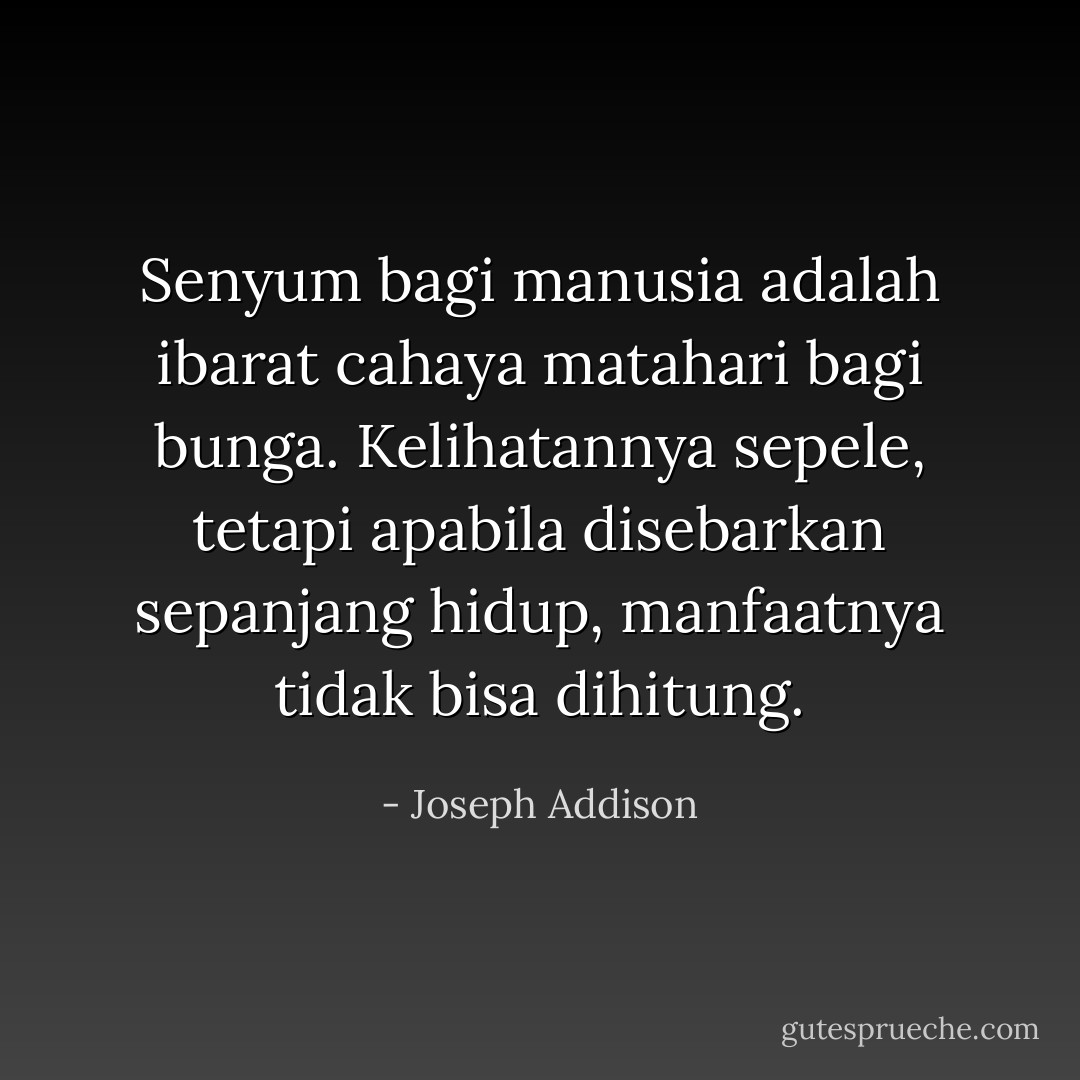 Senyum bagi manusia adalah ibarat cahaya matahari bagi bunga.<br />Kelihatannya sepele, tetapi apabila disebarkan sepanjang hidup, manfaatnya tidak bisa dihitung. - Joseph Addison