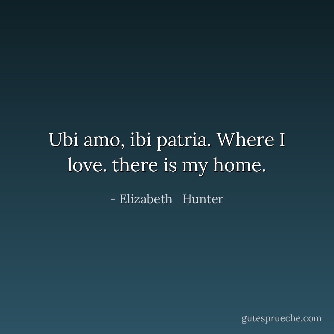 Ubi amo, ibi patria. Where I love. there is my home. - Elizabeth   Hunter