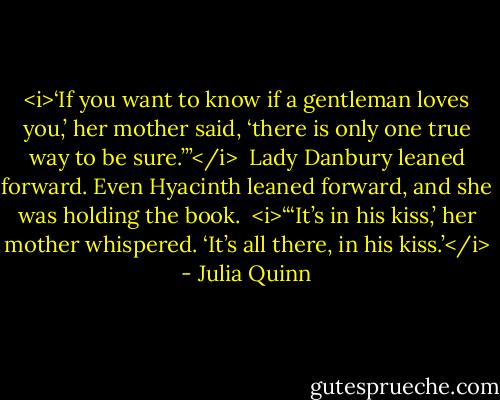 <i>‘If you want to know if a gentleman loves you,’ her mother said, ‘there is only one true way to be sure.’”</i><br /><br />Lady Danbury leaned forward. Even Hyacinth leaned forward, and she was holding the book.<br /><br /><i>“‘It’s in his kiss,’ her mother whispered. ‘It’s all there, in his kiss.’</i> - Julia Quinn