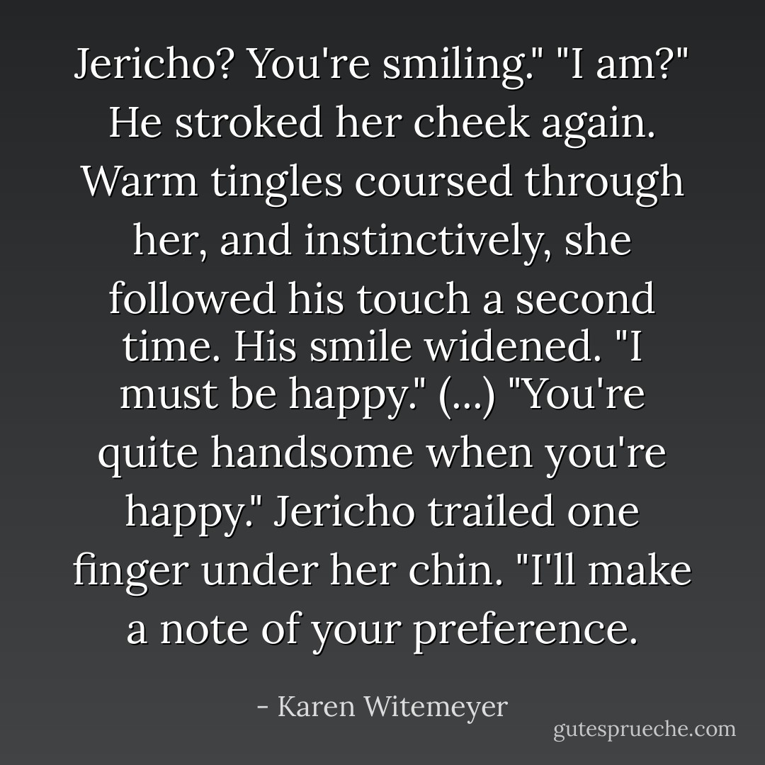 Jericho? You're smiling." "I am?" He stroked her cheek again. Warm tingles coursed through her, and instinctively, she followed his touch a second time. His smile widened. "I must be happy." (...) "You're quite handsome when you're happy." Jericho trailed one finger under her chin. "I'll make a note of your preference. - Karen Witemeyer