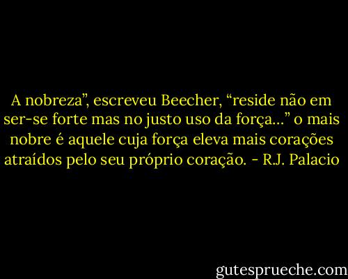 A nobreza”, escreveu Beecher, “reside não em ser-se forte mas no justo uso da força…” o mais nobre é aquele cuja força eleva mais corações atraídos pelo seu próprio coração. - R.J. Palacio