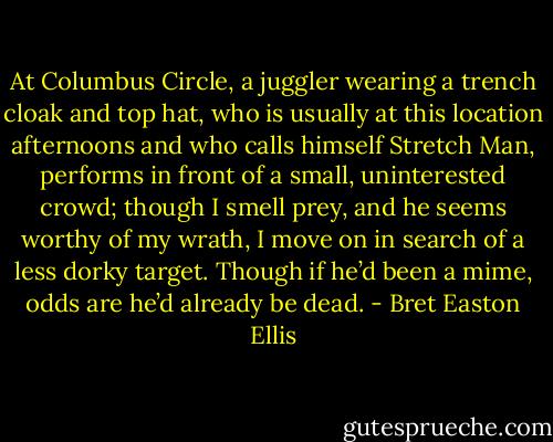 At Columbus Circle, a juggler wearing a trench cloak and top hat, who is usually at this location afternoons and who calls himself Stretch Man, performs in front of a small, uninterested crowd; though I smell prey, and he seems worthy of my wrath, I move on in search of a less dorky target. Though if he’d been a mime, odds are he’d already be dead. - Bret Easton Ellis