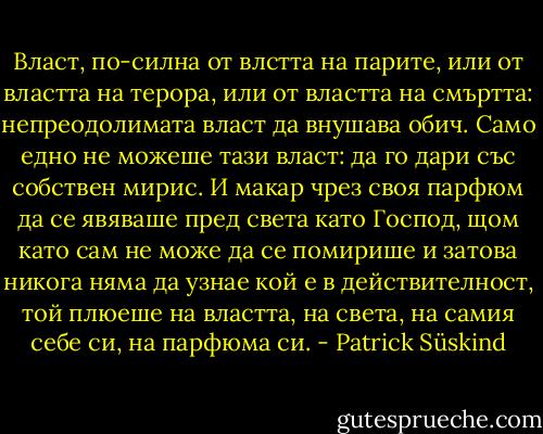 Власт, по-силна от влстта на парите, или от властта на терора, или от властта на смъртта: непреодолимата власт да внушава обич. Само едно не можеше тази власт: да го дари със собствен мирис. И макар чрез своя парфюм да се явяваше пред света като Господ, щом като сам не може да се помирише и затова никога няма да узнае кой е в действителност, той плюеше на властта, на света, на самия себе си, на парфюма си. - Patrick Süskind