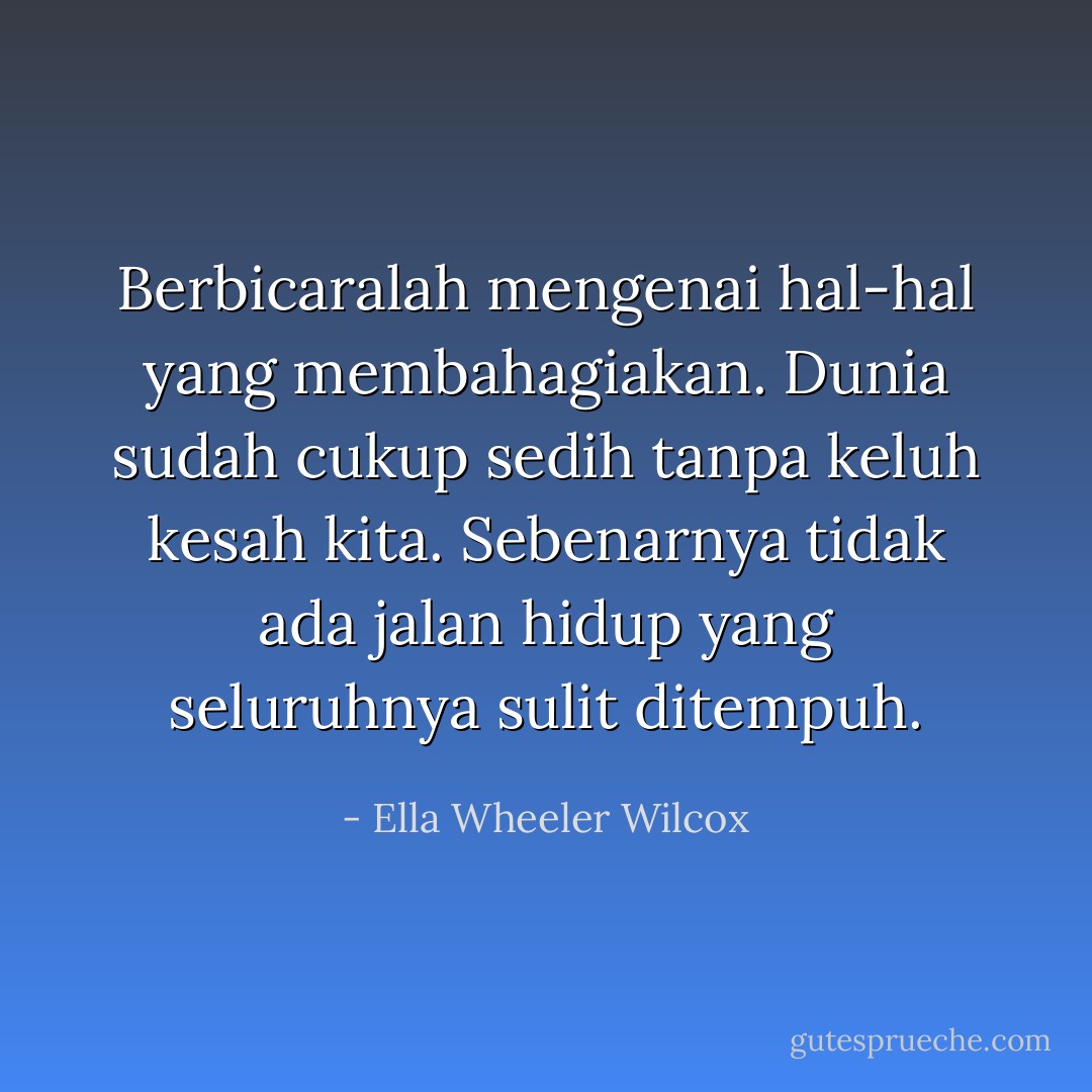 Berbicaralah mengenai hal-hal yang membahagiakan.<br />Dunia sudah cukup sedih tanpa keluh kesah kita.<br />Sebenarnya tidak ada jalan hidup yang seluruhnya sulit ditempuh. - Ella Wheeler Wilcox