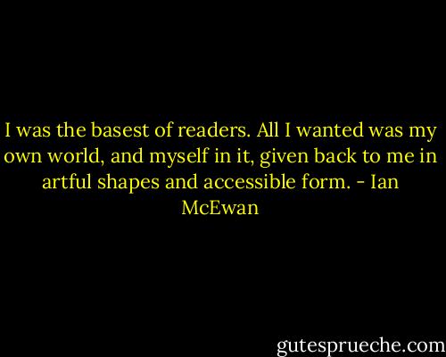 I was the basest of readers. All I wanted was my own world, and myself in it, given back to me in artful shapes and accessible form. - Ian McEwan