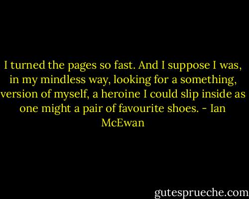 I turned the pages so fast. And I suppose I was, in my mindless way, looking for a something, version of myself, a heroine I could slip inside as one might a pair of favourite shoes. - Ian McEwan