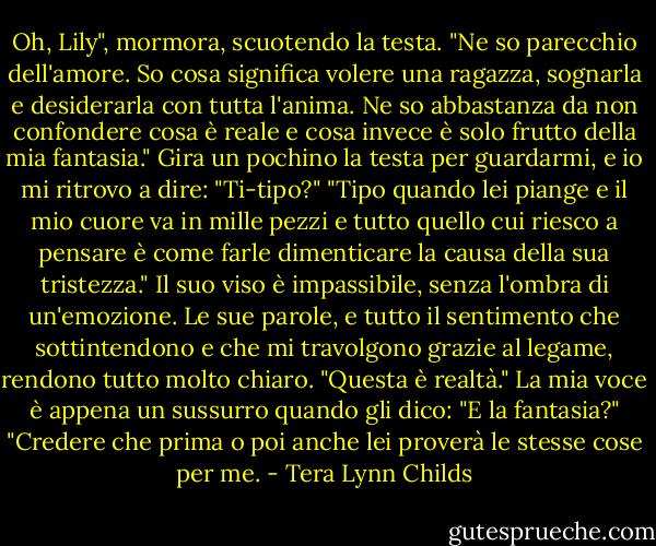 Oh, Lily", mormora, scuotendo la testa. "Ne so parecchio dell'amore. So cosa significa volere una ragazza, sognarla e desiderarla con tutta l'anima. Ne so abbastanza da non confondere cosa è reale e cosa invece è solo frutto della mia fantasia."<br />Gira un pochino la testa per guardarmi, e io mi ritrovo a dire: "Ti-tipo?"<br />"Tipo quando lei piange e il mio cuore va in mille pezzi e tutto quello cui riesco a pensare è come farle dimenticare la causa della sua tristezza." Il suo viso è impassibile, senza l'ombra di un'emozione. Le sue parole, e tutto il sentimento che sottintendono e che mi travolgono grazie al legame, rendono tutto molto chiaro. "Questa è realtà."<br />La mia voce è appena un sussurro quando gli dico: "E la fantasia?"<br />"Credere che prima o poi anche lei proverà le stesse cose per me. - Tera Lynn Childs