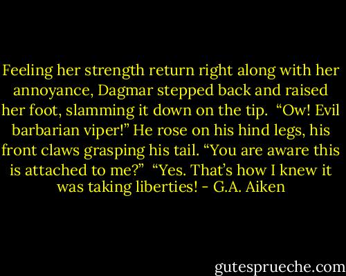 Feeling her strength return right along with her annoyance, Dagmar stepped back and raised her foot, slamming it down on the tip.<br /><br />“Ow! Evil barbarian viper!” He rose on his hind legs, his front claws grasping his tail. “You are aware this is attached to me?”<br /><br />“Yes. That’s how I knew it was taking liberties! - G.A. Aiken