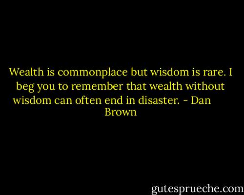 Wealth is commonplace but wisdom is rare. I beg you to remember that wealth without wisdom can often end in disaster. - Dan       Brown