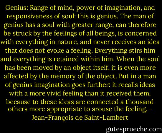 Genius: Range of mind, power of imagination, and responsiveness of soul: this is genius. The man of genius has a soul with greater range, can therefore be struck by the feelings of all beings, is concerned with everything in nature, and never receives an idea that does not evoke a feeling. Everything stirs him and everything is retained within him.<br />When the soul has been moved by an object itself, it is even more affected by the memory of the object. But in a man of genius imagination goes further: it recalls ideas with a more vivid feeling than it received them, because to these ideas are connected a thousand others more appropriate to arouse the feeling. - Jean-François de Saint-Lambert