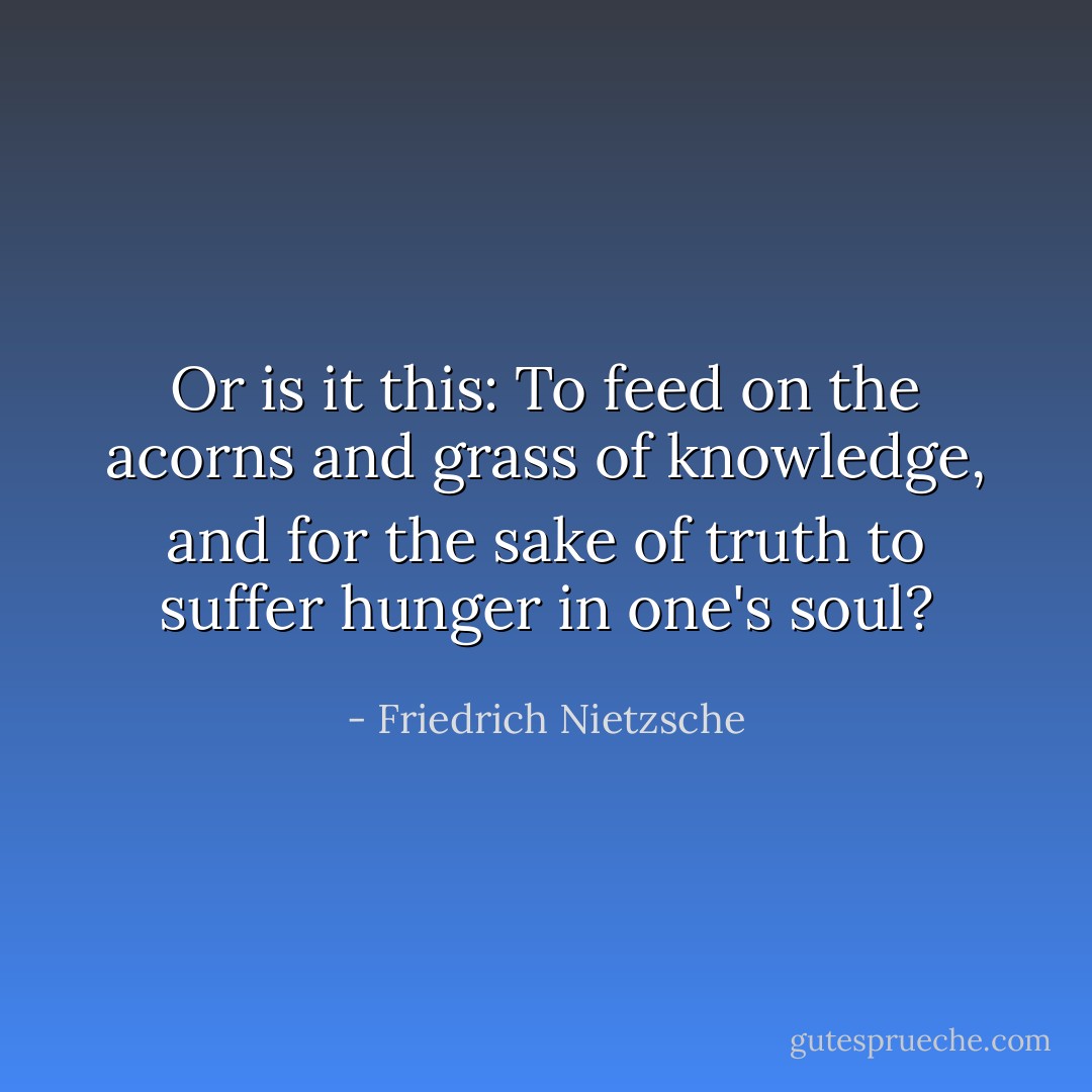 Or is it this: To feed on the acorns and grass of knowledge, and for the sake of truth to suffer hunger in one's soul? - Friedrich Nietzsche