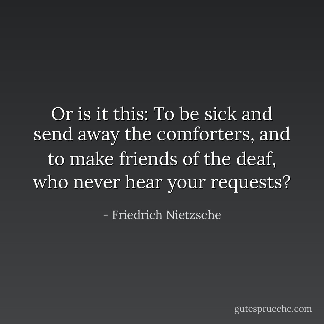 Or is it this: To be sick and send away the comforters, and to make friends of the deaf, who never hear your requests? - Friedrich Nietzsche