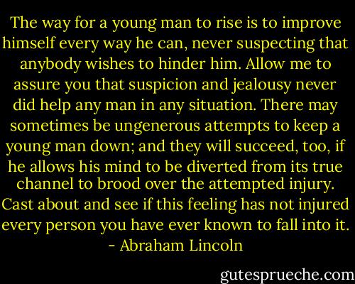 The way for a young man to rise is to improve himself every way he can, never suspecting that anybody wishes to hinder him. Allow me to assure you that suspicion and jealousy never did help any man in any situation. There may sometimes be ungenerous attempts to keep a young man down; and they will succeed, too, if he allows his mind to be diverted from its true channel to brood over the attempted injury. Cast about and see if this feeling has not injured every person you have ever known to fall into it. - Abraham Lincoln
