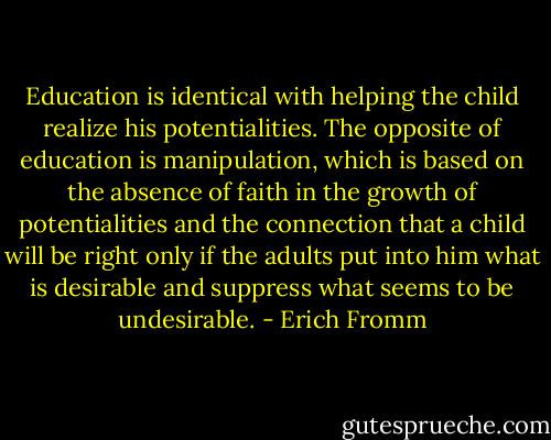 Education is identical with helping the child realize his potentialities. The opposite of education is manipulation, which is based on the absence of faith in the growth of potentialities and the connection that a child will be right only if the adults put into him what is desirable and suppress what seems to be undesirable. - Erich Fromm