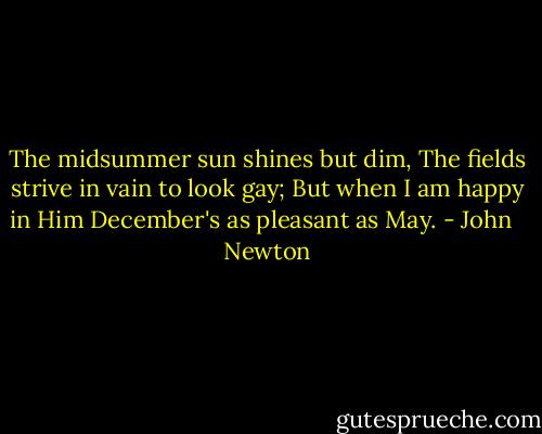 The midsummer sun shines but dim, The fields strive in vain to look gay; But when I am happy in Him December's as pleasant as May. - John   Newton
