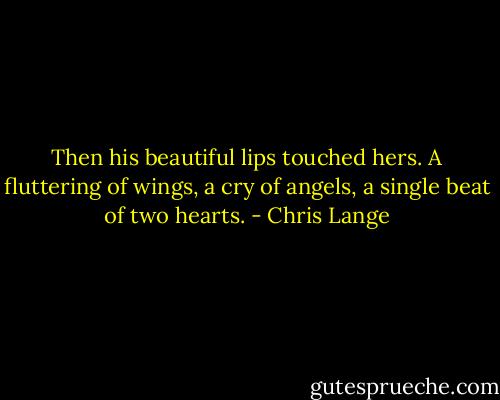Then his beautiful lips touched hers. A fluttering of wings, a cry of angels, a single beat of two hearts. - Chris Lange