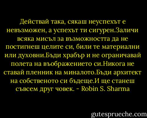 Действай така, сякаш неуспехът е невъзможен, а успехът ти сигурен.Заличи всяка мисъл за възможността да не постигнеш целите си, били те материални или духовни.Бъди храбър и не ограничавай полета на въображението си.Никога не ставай пленник на миналото.Бъди архитект на собственото си бъдеще.И ще станеш съвсем друг човек. - Robin S. Sharma