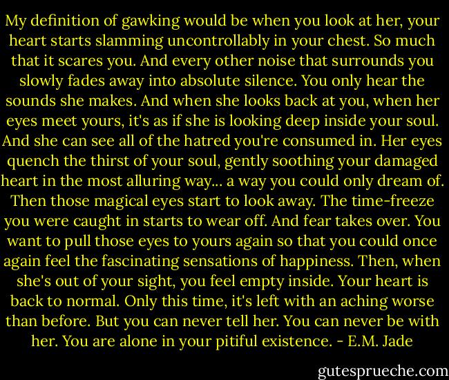 My definition of gawking would be when you look at her, your heart starts slamming uncontrollably in your chest. So much that it scares you. And every other noise that surrounds you slowly fades away into absolute silence. You only hear the sounds she makes. And when she looks back at you, when her eyes meet yours, it's as if she is looking deep inside your soul. And she can see all of the hatred you're consumed in. Her eyes quench the thirst of your soul, gently soothing your damaged heart in the most alluring way... a way you could only dream of. Then those magical eyes start to look away. The time-freeze you were caught in starts to wear off. And fear takes over. You want to pull those eyes to yours again so that you could once again feel the fascinating sensations of happiness. Then, when she's out of your sight, you feel empty inside. Your heart is back to normal. Only this time, it's left with an aching worse than before. But you can never tell her. You can never be with her. You are alone in your pitiful existence. - E.M. Jade
