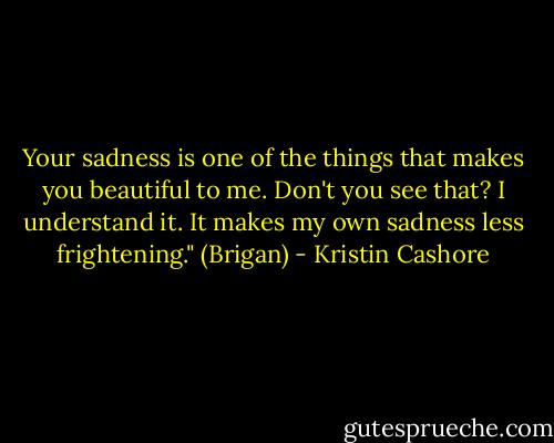 Your sadness is one of the things that makes you beautiful to me. Don't you see that? I understand it. It makes my own sadness less frightening." (Brigan) - Kristin Cashore