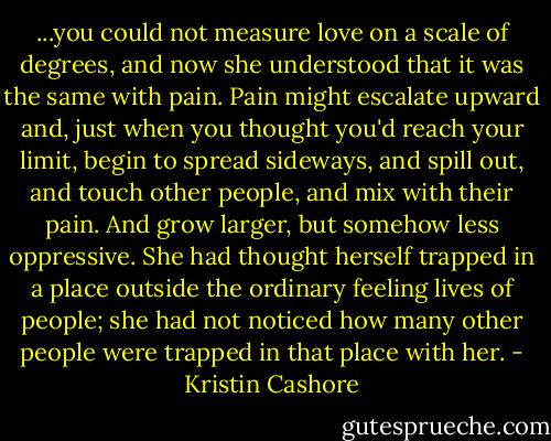 ...you could not measure love on a scale of degrees, and now she understood that it was the same with pain. Pain might escalate upward and, just when you thought you'd reach your limit, begin to spread sideways, and spill out, and touch other people, and mix with their pain. And grow larger, but somehow less oppressive. She had thought herself trapped in a place outside the ordinary feeling lives of people; she had not noticed how many other people were trapped in that place with her. - Kristin Cashore