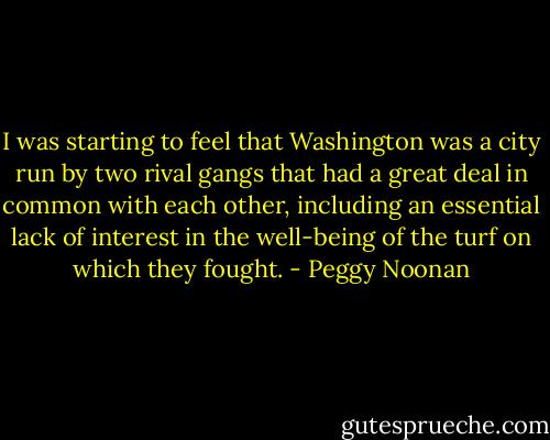 I was starting to feel that Washington was a city run by two rival gangs that had a great deal in common with each other, including an essential lack of interest in the well-being of the turf on which they fought. - Peggy Noonan