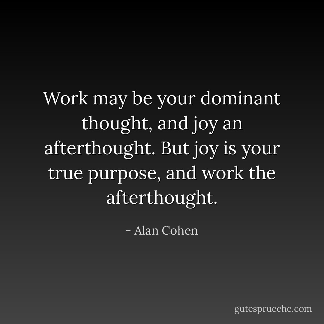 Work may be your dominant thought, and joy an afterthought. But joy is your true purpose, and work the afterthought. - Alan Cohen