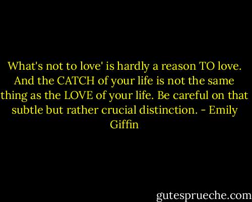 What's not to love' is hardly a reason TO love. And the CATCH of your life is not the same thing as the LOVE of your life. Be careful on that subtle but rather crucial distinction. - Emily Giffin